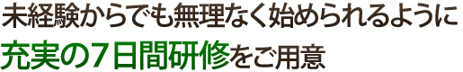 未経験からでも無理なく始められるように充実の7日間研修をご用意