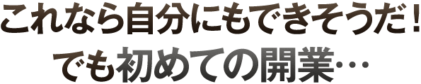 これなら自分にもできそうだ！でも初めての開業…